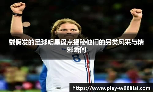 戴假发的足球明星盘点揭秘他们的另类风采与精彩瞬间